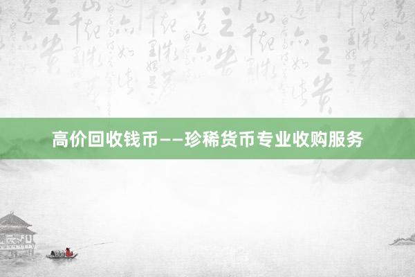 高价回收钱币——珍稀货币专业收购服务