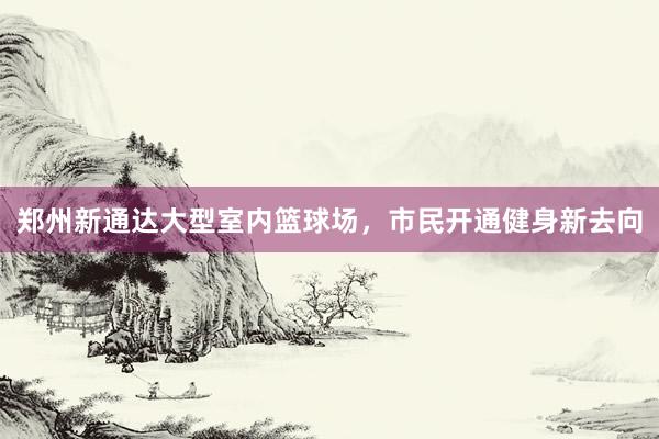 郑州新通达大型室内篮球场，市民开通健身新去向